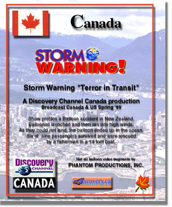 Canada Storm Warnings televisions show "Terror in Transit", a Discovery Channel Canada production broadcast in Canada and the US in the Spring 1999.  We provided hot air balloon flights clips to enhance the Canadian production.  The Show profiles a hot air balloon accident in New Zealand.  The hot air balloon pilot  launched and then ran into high winds.  As they could not land, the hot air balloon ended up in the ocean.  Six of nine passengers survived and were rescued by a fisherman in a 14 foot boat.